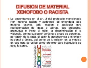  Lo encontramos en el art. 2 del protocolo mencionado
Por “material racista y xenófobo” se entenderá todo
material escrito, toda imagen o cualquier otra
representación de ideas o teorías, que propugne,
promueva o incite al odio, la discriminación o la
violencia, contra cualquier persona o grupo de personas,
por razón de la raza, el calor, la ascendencia o el origen
nacional o étnico, así como de la religión en la medida
en que ésta se utilice como pretexto para cualquiera de
esos factores.
 