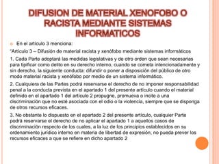  En el artículo 3 menciona:
“Artículo 3 – Difusión de material racista y xenófobo mediante sistemas informáticos
1. Cada Parte adoptará las medidas legislativas y de otro orden que sean necesarias
para tipificar como delito en su derecho interno, cuando se cometa intencionadamente y
sin derecho, la siguiente conducta: difundir o poner a disposición del público de otro
modo material racista y xenófobo por medio de un sistema informático.
2. Cualquiera de las Partes podrá reservarse el derecho de no imponer responsabilidad
penal a la conducta prevista en el apartado 1 del presente artículo cuando el material
definido en el apartado 1 del artículo 2 propugne, promueva o incite a una
discriminación que no esté asociada con el odio o la violencia, siempre que se disponga
de otros recursos eficaces.
3. No obstante lo dispuesto en el apartado 2 del presente artículo, cualquier Parte
podrá reservarse el derecho de no aplicar el apartado 1 a aquellos casos de
discriminación respecto de los cuales, a la luz de los principios establecidos en su
ordenamiento jurídico interno en materia de libertad de expresión, no pueda prever los
recursos eficaces a que se refiere en dicho apartado 2
 