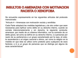 Se encuentra expresamente en los siguientes artículos del protocolo
mencionado:
“Artículo 4 – Amenazas con motivación racista y xenófoba
Cada Parte adoptará las medidas legislativas y de otro orden que sean
necesarias para tipificar como delito en su derecho interno, cuando se
cometa intencionadamente y sin derecho, la siguiente conducta:
amenazar, por medio de un sistema informático, con la comisión de un
delito grave, tal como se define en su derecho interno, i) a personas por
razón de su pertenencia a un grupo caracterizado por la raza, el color,
la ascendencia o el origen nacional o étnico, así como la religión en la
medida en que ésta se utilice como pretexto para cualquiera de esos
factores; o ii) a un grupo de personas que se distinga por alguna de
esas características”
 