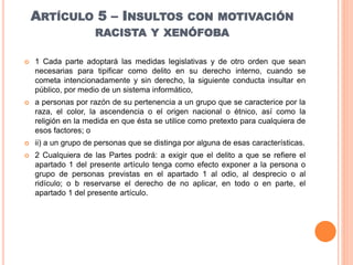 ARTÍCULO 5 – INSULTOS CON MOTIVACIÓN
RACISTA Y XENÓFOBA
 1 Cada parte adoptará las medidas legislativas y de otro orden que sean
necesarias para tipificar como delito en su derecho interno, cuando se
cometa intencionadamente y sin derecho, la siguiente conducta insultar en
público, por medio de un sistema informático,
 a personas por razón de su pertenencia a un grupo que se caracterice por la
raza, el color, la ascendencia o el origen nacional o étnico, así como la
religión en la medida en que ésta se utilice como pretexto para cualquiera de
esos factores; o
 ii) a un grupo de personas que se distinga por alguna de esas características.
 2 Cualquiera de las Partes podrá: a exigir que el delito a que se refiere el
apartado 1 del presente artículo tenga como efecto exponer a la persona o
grupo de personas previstas en el apartado 1 al odio, al desprecio o al
ridículo; o b reservarse el derecho de no aplicar, en todo o en parte, el
apartado 1 del presente artículo.
 