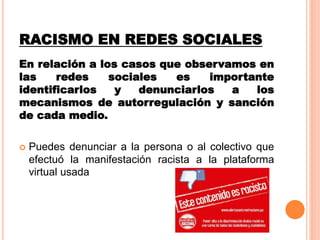 RACISMO EN REDES SOCIALES
En relación a los casos que observamos en
las redes sociales es importante
identificarlos y denunciarlos a los
mecanismos de autorregulación y sanción
de cada medio.
 Puedes denunciar a la persona o al colectivo que
efectuó la manifestación racista a la plataforma
virtual usada
 
