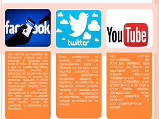 Las normas comunitarias de
Facebook indican que no
permiten el lenguaje que
incita al odio. Si bien anima
a que se cuestionen ideas,
instituciones, eventos y
prácticas, no se permite que
ni individuos ni grupos de
personas ataquen a nadie
por su raza, grupo étnico,
nacionalidad, religión, sexo,
orientación sexual,
discapacidad o enfermedad.
Por esta razón, cualquier
contenido que contravenga
esta norma podrá ser
reportado y eliminado por
Facebook.
Esta plataforma no
cuenta con normas
comunitarias pero si
ofrecen un servicio para
reportar usuarios que
están publicando
contenido abusivo u
ofensivo. Accediendo al
siguiente enlace puedes
reportar al usuario que
se ha manifestado
racistamente, recuerda
colocar el enlace de los
tweets.
Las normas
comunitarias de
YouTube señalan que
fomentan la liberta de
expresión pero no
aceptan discursos
discriminatorios que
ataquen o humillen a un
grupo debido a su raza u
origen étnico, religión,
discapacidad, sexo,
edad, categoría de
veterano u
orientación/identidad
sexual.
 