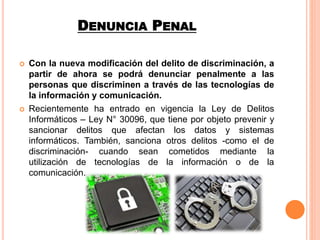 DENUNCIA PENAL
 Con la nueva modificación del delito de discriminación, a
partir de ahora se podrá denunciar penalmente a las
personas que discriminen a través de las tecnologías de
la información y comunicación.
 Recientemente ha entrado en vigencia la Ley de Delitos
Informáticos – Ley N° 30096, que tiene por objeto prevenir y
sancionar delitos que afectan los datos y sistemas
informáticos. También, sanciona otros delitos -como el de
discriminación- cuando sean cometidos mediante la
utilización de tecnologías de la información o de la
comunicación.
 