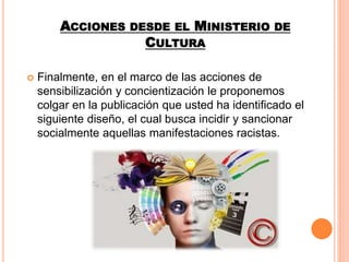 ACCIONES DESDE EL MINISTERIO DE
CULTURA
 Finalmente, en el marco de las acciones de
sensibilización y concientización le proponemos
colgar en la publicación que usted ha identificado el
siguiente diseño, el cual busca incidir y sancionar
socialmente aquellas manifestaciones racistas.
 