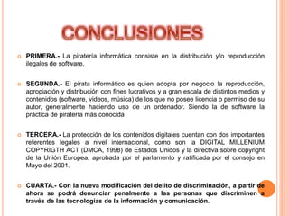  PRIMERA.- La piratería informática consiste en la distribución y/o reproducción
ilegales de software.
 SEGUNDA.- El pirata informático es quien adopta por negocio la reproducción,
apropiación y distribución con fines lucrativos y a gran escala de distintos medios y
contenidos (software, videos, música) de los que no posee licencia o permiso de su
autor, generalmente haciendo uso de un ordenador. Siendo la de software la
práctica de piratería más conocida
 TERCERA.- La protección de los contenidos digitales cuentan con dos importantes
referentes legales a nivel internacional, como son la DIGITAL MILLENIUM
COPYRIGTH ACT (DMCA, 1998) de Estados Unidos y la directiva sobre copyright
de la Unión Europea, aprobada por el parlamento y ratificada por el consejo en
Mayo del 2001.
 CUARTA.- Con la nueva modificación del delito de discriminación, a partir de
ahora se podrá denunciar penalmente a las personas que discriminen a
través de las tecnologías de la información y comunicación.
 