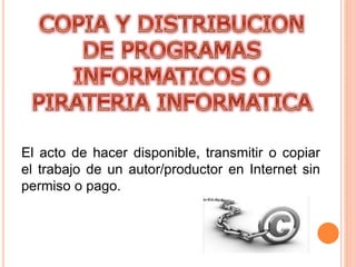 El acto de hacer disponible, transmitir o copiar
el trabajo de un autor/productor en Internet sin
permiso o pago.
 
