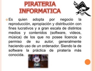  Es quien adopta por negocio la
reproducción, apropiación y distribución con
fines lucrativos y a gran escala de distintos
medios y contenidos (software, videos,
música) de los que no posee licencia o
permiso de su autor, generalmente
haciendo uso de un ordenador. Siendo la de
software la práctica de piratería más
conocida.
 