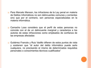  Para Marcelo Manson, los infractores de la Ley penal en materia
de Delitos Informáticos no son delincuentes comunes y corrientes
sino que por el contrario, son personas especializadas en la
materia informática.
 Camacho Losa considera que el perfil de estas personas no
coincide con el de un delincuente marginal y caracteriza a los
autores de estas infracciones como empleados de confianza de
las empresas afectadas
 Gutiérrez Francés y Ruiz Vadillo difieren de estos puntos de vista
y sostienen que “el autor del delito informático puede serlo
cualquiera, no precisando el mismo de determinados requisitos
personales o conocimientos técnicos cualificados”
 