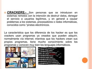  CRACKERS.- Son personas que se introducen en
sistemas remotos con la intención de destruir datos, denegar
el servicio a usuarios legítimos, y en general a causar
problemas a los sistemas, procesadores o redes informáticas,
conocidos como “piratas electrónicos.
La característica que los diferencia de los hacker es que los
crackers usan programas ya creados que pueden adquirir,
normalmente vía internet; mientras que los hackers crean sus
propios programas, tiene mucho conocimiento sobre los
programas y conocen muy bien los lenguajes informáticos.
 