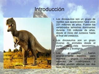 Introducción
● Los dinosaurios son un grupo de
reptiles que aparecieron hace unos
231 millones de años. Fueron los
vertebrados terrestres dominantes
durante 135 millones de años,
desde el inicio del Jurásico hasta
el final del cretácico.
● Los dinosaurios son un grupo
diverso de animales desde el
punto de vista taxonómico,
morfológico y ecológico.
● Los dinosaurios fueron
ancestralmente bípedos, pero
muchos grupos incluyeron
especies de cuadrúpedos, y
algunos podían alternar los dos
tipos de locomoción.
 