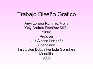 Trabajo Diseño Grafico Anyi Lorena Ramírez Mejia Yuly Andrea Ramírez Milán 10:02 Profesor Luis Alonso Londoño Licenciado Institución Educativa Lola González Medellín  2008 