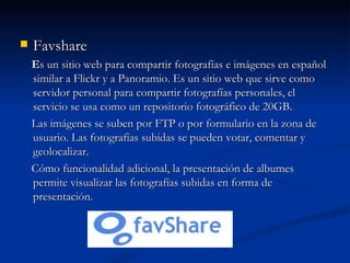 Favshare E s un sitio web para compartir fotografías e imágenes en español similar a Flickr y a Panoramio. Es un sitio web que sirve como servidor personal para compartir fotografías personales, el servicio se usa como un repositorio fotográfico de 20GB. Las imágenes se suben por FTP o por formulario en la zona de usuario. Las fotografías subidas se pueden votar, comentar y geolocalizar. Cómo funcionalidad adicional, la presentación de albumes permite visualizar las fotografías subidas en forma de presentación. 