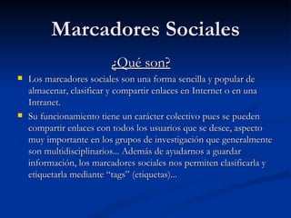Marcadores Sociales ¿Qué son? Los marcadores sociales son una forma sencilla y popular de almacenar, clasificar y compartir enlaces en Internet o en una Intranet.  Su funcionamiento tiene un carácter colectivo pues se pueden compartir enlaces con todos los usuarios que se desee, aspecto muy importante en los grupos de investigación que generalmente son multidisciplinarios... Además de ayudarnos a guardar información, los marcadores sociales nos permiten clasificarla y etiquetarla mediante “tags” (etiquetas)...  