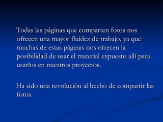 Todas las páginas que comparten fotos nos ofrecen una mayor fluidez de trabajo, ya que muchas de estas páginas nos ofrecen la posibilidad de usar el material expuesto allí para usarlos en nuestros proyectos. Ha sido una revolución al hecho de compartir las fotos. 