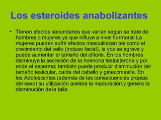 Los esteroides anabolizantes   Tienen efectos secundarios que varían según se trate de hombres o mujeres ya que influye a nivel hormonal La mujeres pueden sufrir efectos masculinizan tes como el crecimiento del vello (incluso facial), la voz se agrava y puede aumentar el tamaño del clítoris. En los hombres disminuye la secreción de la hormona testosterona y por ende el esperma; también puede producir disminución del tamaño testicular, caída del cabello y ginecomastia. En los Adolescentes (además de las consecuencias propias del sexo) su utilización acelera la maduración y genera la disminución de la talla  