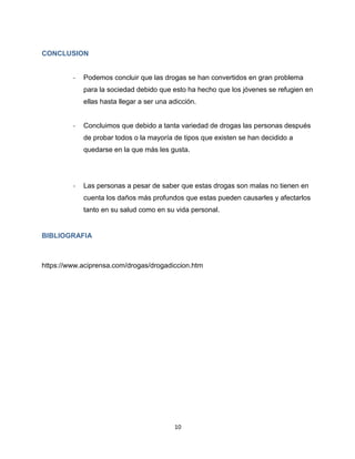 10
CONCLUSION
- Podemos concluir que las drogas se han convertidos en gran problema
para la sociedad debido que esto ha hecho que los jóvenes se refugien en
ellas hasta llegar a ser una adicción.
- Concluimos que debido a tanta variedad de drogas las personas después
de probar todos o la mayoría de tipos que existen se han decidido a
quedarse en la que más les gusta.
- Las personas a pesar de saber que estas drogas son malas no tienen en
cuenta los daños más profundos que estas pueden causarles y afectarlos
tanto en su salud como en su vida personal.
BIBLIOGRAFIA
https://www.aciprensa.com/drogas/drogadiccion.htm
 