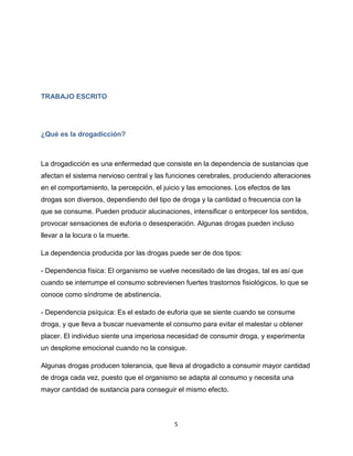 5
TRABAJO ESCRITO
¿Qué es la drogadicción?
La drogadicción es una enfermedad que consiste en la dependencia de sustancias que
afectan el sistema nervioso central y las funciones cerebrales, produciendo alteraciones
en el comportamiento, la percepción, el juicio y las emociones. Los efectos de las
drogas son diversos, dependiendo del tipo de droga y la cantidad o frecuencia con la
que se consume. Pueden producir alucinaciones, intensificar o entorpecer los sentidos,
provocar sensaciones de euforia o desesperación. Algunas drogas pueden incluso
llevar a la locura o la muerte.
La dependencia producida por las drogas puede ser de dos tipos:
- Dependencia física: El organismo se vuelve necesitado de las drogas, tal es así que
cuando se interrumpe el consumo sobrevienen fuertes trastornos fisiológicos, lo que se
conoce como síndrome de abstinencia.
- Dependencia psíquica: Es el estado de euforia que se siente cuando se consume
droga, y que lleva a buscar nuevamente el consumo para evitar el malestar u obtener
placer. El individuo siente una imperiosa necesidad de consumir droga, y experimenta
un desplome emocional cuando no la consigue.
Algunas drogas producen tolerancia, que lleva al drogadicto a consumir mayor cantidad
de droga cada vez, puesto que el organismo se adapta al consumo y necesita una
mayor cantidad de sustancia para conseguir el mismo efecto.
 