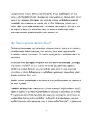 6
La dependencia, psíquica o física, producida por las drogas puede llegar a ser muy
fuerte, esclavizando la voluntad y desplazando otras necesidades básicas, como comer
o dormir. La necesidad de droga es más fuerte. La persona pierde todo concepto de
moralidad y hace cosas que, de no estar bajo el influjo de la droga, no haría, como
mentir, robar, prostituirse e incluso matar. La droga se convierte en el centro de la vida
del drogadicto, llegando a afectarla en todos los aspectos: en el trabajo, en las
relaciones familiares e interpersonales, en los estudios, etc.
¿Qué lleva a las personas a consumir drogas?
Existen muchas causas y muchos factores. Lo primero que hay que tener en cuenta es
que el fenómeno de la drogadicción no es exclusivo de un grupo o estrato social,
económico o cultural determinado. El consumo de drogas afecta a toda la sociedad en
su conjunto.
En general, el uso de drogas corresponde a un afán de huir de la realidad. Las drogas
proporcionan una vía de escape, un alivio temporal a los problemas personales,
familiares o sociales. También son una puerta de salida frente al vacío existencial
presente en el interior de la persona, el cual la lleva a volcarse en búsqueda de salidas
ilusorias que llenen dicho vacío.
Algunos factores que favorecen el fenómeno de la drogadicción pueden ser clasificados
del modo siguiente:
- Factores de tipo social: En la actualidad, existe una amplia disponibilidad de drogas,
legales e ilegales, lo que hace mucho más fácil el acceso y el consumo de las mismas.
Tranquilizantes, somníferos, hipnóticos, etc., se pueden conseguir en las farmacias sin
receta médica. Asimismo el amplio tráfico y distribución de drogas ilegales hace que
sea fácil obtenerlas. Algunas drogas, como el éxtasis, están "de moda", y prácticamente
 
