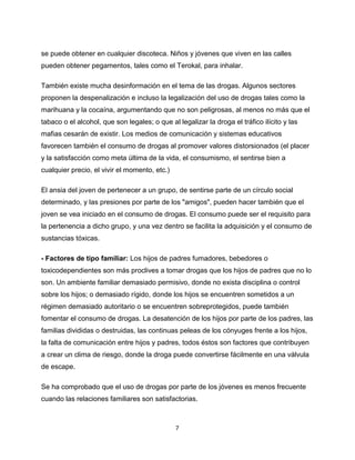 7
se puede obtener en cualquier discoteca. Niños y jóvenes que viven en las calles
pueden obtener pegamentos, tales como el Terokal, para inhalar.
También existe mucha desinformación en el tema de las drogas. Algunos sectores
proponen la despenalización e incluso la legalización del uso de drogas tales como la
marihuana y la cocaína, argumentando que no son peligrosas, al menos no más que el
tabaco o el alcohol, que son legales; o que al legalizar la droga el tráfico ilícito y las
mafias cesarán de existir. Los medios de comunicación y sistemas educativos
favorecen también el consumo de drogas al promover valores distorsionados (el placer
y la satisfacción como meta última de la vida, el consumismo, el sentirse bien a
cualquier precio, el vivir el momento, etc.)
El ansia del joven de pertenecer a un grupo, de sentirse parte de un círculo social
determinado, y las presiones por parte de los "amigos", pueden hacer también que el
joven se vea iniciado en el consumo de drogas. El consumo puede ser el requisito para
la pertenencia a dicho grupo, y una vez dentro se facilita la adquisición y el consumo de
sustancias tóxicas.
- Factores de tipo familiar: Los hijos de padres fumadores, bebedores o
toxicodependientes son más proclives a tomar drogas que los hijos de padres que no lo
son. Un ambiente familiar demasiado permisivo, donde no exista disciplina o control
sobre los hijos; o demasiado rígido, donde los hijos se encuentren sometidos a un
régimen demasiado autoritario o se encuentren sobreprotegidos, puede también
fomentar el consumo de drogas. La desatención de los hijos por parte de los padres, las
familias divididas o destruidas, las continuas peleas de los cónyuges frente a los hijos,
la falta de comunicación entre hijos y padres, todos éstos son factores que contribuyen
a crear un clima de riesgo, donde la droga puede convertirse fácilmente en una válvula
de escape.
Se ha comprobado que el uso de drogas por parte de los jóvenes es menos frecuente
cuando las relaciones familiares son satisfactorias.
 