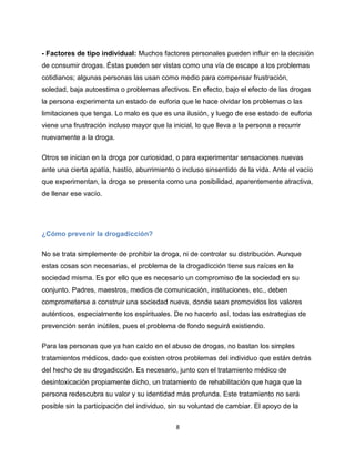 8
- Factores de tipo individual: Muchos factores personales pueden influir en la decisión
de consumir drogas. Éstas pueden ser vistas como una vía de escape a los problemas
cotidianos; algunas personas las usan como medio para compensar frustración,
soledad, baja autoestima o problemas afectivos. En efecto, bajo el efecto de las drogas
la persona experimenta un estado de euforia que le hace olvidar los problemas o las
limitaciones que tenga. Lo malo es que es una ilusión, y luego de ese estado de euforia
viene una frustración incluso mayor que la inicial, lo que lleva a la persona a recurrir
nuevamente a la droga.
Otros se inician en la droga por curiosidad, o para experimentar sensaciones nuevas
ante una cierta apatía, hastío, aburrimiento o incluso sinsentido de la vida. Ante el vacío
que experimentan, la droga se presenta como una posibilidad, aparentemente atractiva,
de llenar ese vacío.
¿Cómo prevenir la drogadicción?
No se trata simplemente de prohibir la droga, ni de controlar su distribución. Aunque
estas cosas son necesarias, el problema de la drogadicción tiene sus raíces en la
sociedad misma. Es por ello que es necesario un compromiso de la sociedad en su
conjunto. Padres, maestros, medios de comunicación, instituciones, etc., deben
comprometerse a construir una sociedad nueva, donde sean promovidos los valores
auténticos, especialmente los espirituales. De no hacerlo así, todas las estrategias de
prevención serán inútiles, pues el problema de fondo seguirá existiendo.
Para las personas que ya han caído en el abuso de drogas, no bastan los simples
tratamientos médicos, dado que existen otros problemas del individuo que están detrás
del hecho de su drogadicción. Es necesario, junto con el tratamiento médico de
desintoxicación propiamente dicho, un tratamiento de rehabilitación que haga que la
persona redescubra su valor y su identidad más profunda. Este tratamiento no será
posible sin la participación del individuo, sin su voluntad de cambiar. El apoyo de la
 