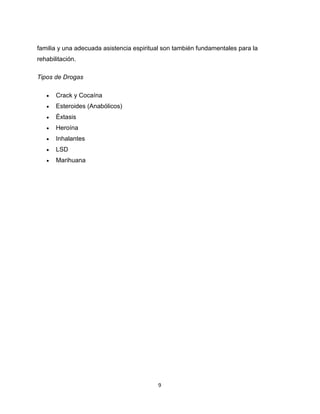 9
familia y una adecuada asistencia espiritual son también fundamentales para la
rehabilitación.
Tipos de Drogas
 Crack y Cocaína
 Esteroides (Anabólicos)
 Éxtasis
 Heroína
 Inhalantes
 LSD
 Marihuana
 