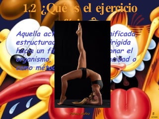 1.2 ¿Qué es el ejercicio físico? Aquella actividad física planificada, estructurada, repetitiva  dirigida hacia un fin, como acondicionar el organismo, matener su capacidad o como método terapéutico. 