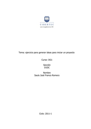 Tema: ejercicio para generar ideas para iniciar un proyecto


                        Curso: DG1

                          Sección
                           D1DC

                         Nombre
                Saulo José Franco Romero




                     Ciclo: 2011-1
 