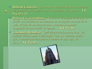 Bolsa de Comercio:  “ Esa misma tarde fue donde un corredor de comercio y le explicó en breves palabras el asunto...”  VII Pág.42 y 23. Davis y Cía., Corredores:   “Se acerco al amplio diván que se tendía con indolencia musulmana en un ángulo obscuro de la sala, al lado de un taburete que ostentaba en amable compañía de una botella de oporto...”  XIV Pág.80. Casa nueva de Julián:   “Qué alegre era la nueva casa. Un cottage del mas puro estilo ingles, con sus ventanas azules que se abrían con el ingenuo asombro de unos ojos de miss...”  XV Pág.82. 