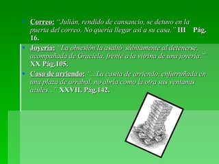 Correo:   “Julián, rendido de cansancio, se detuvo en la puerta del correo. No quería llegar así a su casa.”  III  Pág. 16. Joyería:   “La obsesión la asaltó  súbitamente al detenerse, acompañada de Graciela, frente a la vitrina de una joyería.”  XX Pág.105. Casa de arriendo:  “...La casita de arriendo, enfurruñada en una plaza de arrabal, no abría como la otra sus ventanas azules...”  XXVII. Pág.142. 