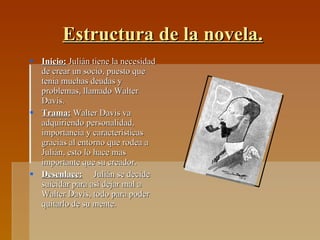 Estructura de la novela. Inicio:  Julián tiene la necesidad de crear un socio, puesto que tenia muchas deudas y problemas, llamado Walter Davis. Trama:  Walter Davis va adquiriendo personalidad, importancia y características gracias al entorno que rodea a Julián, esto lo hace mas importante que su creador.  Desenlace:   Julián se decide suicidar para así dejar mal a Walter Davis, todo para poder quitarlo de su mente. 