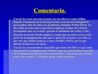 Comentario. Una de las cosas mas interesantes de este libro es como Julián, llegado el momento de la desesperación, crea un socio imaginario para poder salir de todos sus problemas, llamado Walter Davis. Lo divertido de todo esto es que Davis empieza a tomar un rol mas protagónico que su creador, gracias al ambiente que rodea a este. Durante la novela Pardo empieza a sentir que su socio ya no es solo parte de su imaginación, sino que es parte de su gente y su vida; es por esto que Julián empieza a tener envidia a Davis, por lo que intenta deshacerse del socio. Una de las características especiales que tiene este libro es que como una mentira, no importa por el motivo que sea, puede llegar mas allá de la imaginación del que creo esta mentira; y que toda esta mentira pase a ser verdad y el creador quede como mentiroso. 