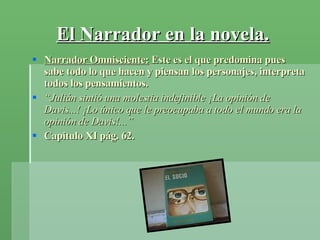 El Narrador en la novela. Narrador Omnisciente:  Este es el que predomina pues sabe todo lo que hacen y piensan los personajes, interpreta todos los pensamientos. “ Julián sintió una molestia indefinible ¡La opinión de Davis...! ¡Lo único que le preocupaba a todo el mundo era la opinión de Davis!...” Capitulo XI pág. 62. 