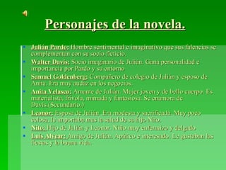 Personajes de la novela. Julián Pardo:   Hombre sentimental e imaginativo que sus falencias se complementan con su socio ficticio. Walter Davis:   Socio imaginario de Julián. Gana personalidad e importancia por Pardo y su entorno Samuel Goldenberg:   Compañero de colegio de Julián y esposo de Anita. Era muy audaz en los negocios. Anita Velasco:   Amante de Julián. Mujer joven y de bello cuerpo. Es materialista, frívola, mimada y fantasiosa. Se enamora de Davis.(Secundario.) Leonor:   Esposa de Julián .Era modesta y sacrificada. Muy poco celosa, le importaba mas la salud de su hijo Nito. Nito:  Hijo de Julián y Leonor. Niño muy enfermizo y delgado Luís Alvear:  Amigo de Julián. Apático e interesado. Le gustaban las fiestas y la buena vida. 