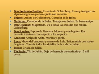 Don Fortunato Bastias:  Es socio de Goldenberg. Es muy inseguro en algunos negocios que hace junto con su socio. Urioste:  Amigo de Goldenberg. Corredor de la Bolsa. Gutiérrez:  Corredor de la Bolsa. Trabaja con Julián. Es buen amigo. Don Cipriano:  Magistrado. Va a todas las comidas que realiza Goldenberg. Don Ramiro:  Esposo de Graciela. Moreno y con bigotes. Era bastante insistente con respecto a los negocios. Graciela:  Amiga de Anita. Morena y gorda. Lucy:  Mujer del banquero y amante de Luís. Señora rubia con rostro de gitana. Conocía todos los detalles de la vida de Julián. Juana:  Criada de Julián. Tío Fabio:  Tío de Julián. Deja de herencia un escritorio y 15 mil pesos. 