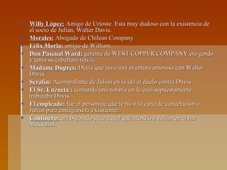 Willy López:  Amigo de Urioste. Esta muy dudoso con la existencia de el socio de Julián, Walter Davis. Morales:  Abogado de Chilean Company  Félix Morla:  amigo de William.  Don Pascual Ward:  gerente de WEST COPPER COMPANY era gordo y tenia su cabellara rojiza. Madame Dupres:  Decía que tuvo una aventura amorosa con Walter Davis. Serafín:  Acompañante de Julian en la ida al duelo contra Davis. El Sr. Unzueta :  comanda una notaria en la cual supuestamente trabajaba Davis. El empleado:  fue el personaje que le hizo la carta de cancelación a Julián para entregársela a Gutiérrez. Cantinero:  era bigotudo , fue aquel que atendió a Julián en el bar Mussolini. 