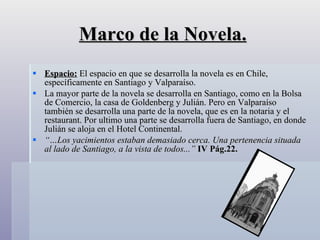 Marco de la Novela. Espacio:  El espacio en que se desarrolla la novela es en Chile, específicamente en Santiago y Valparaíso.  La mayor parte de la novela se desarrolla en Santiago, como en la Bolsa de Comercio, la casa de Goldenberg y Julián. Pero en Valparaíso también se desarrolla una parte de la novela, que es en la notaria y el restaurant. Por ultimo una parte se desarrolla fuera de Santiago, en donde Julián se aloja en el Hotel Continental. “… Los yacimientos estaban demasiado cerca. Una pertenencia situada al lado de Santiago, a la vista de todos...”  IV Pág.22. 