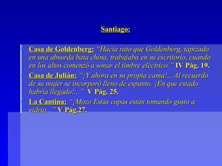 Santiago: Casa de Goldenberg:  “Hacia rato que Goldenberg, tapizado en una absurda bata china, trabajaba en su escritorio, cuando en los altos comenzó a sonar el timbre eléctrico.”  IV Pág. 19. Casa de Julián:   “¡Y ahora en su propia cama!... Al recuerdo de su mujer se incorporó lleno de espanto. ¡En que estado habría llegado!...”   V Pág. 25. La Cantina:  “¡Mozo Estas copas están tomando gusto a vidrio...”  V Pág.27. 