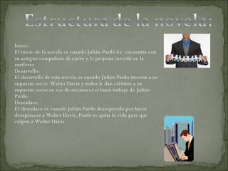 Inicio: El inicio de la novela es cuando Julián Pardo Se  encuentra con su antiguo compañero de curso y le propone invertir en la auríferas Desarrollo: El desarrollo de esta novela es cuando Julián Pardo inventa a su supuesto socio  Walter Davis y todos le dan créditos a su supuesto socio en vez de reconocer el buen trabajo de Julián Pardo  Desenlace: El desenlace es cuando Julián Pardo desesperado por hacer desaparecer a Walter Davis, Pardo se quita la vida para que culpen a Walter Davis  