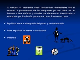 A menudo los problemas están relacionados directamente con el carácter y personalidad de los integrantes ya que cada uno es humano y tiene defectos y virtudes que deberán ser identificados y aceptados por los demás, para esto existen 3 elementos clave : Equilibrio entre la delegación del poder y la colaboración Libre expresión de mente y sensibilidad Discordia 