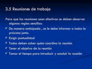3.5 Reuniones de trabajo Para que las reuniones sean efectivas se deben observar algunas reglas sencillas: De manera anticipada , se le debe informar a todos la próxima junta. Exigir puntualidad Todos deben saber quien coordina la reunión Tener el objetivo de la reunión Tomar el tiempo para introducir y concluir la reunión 