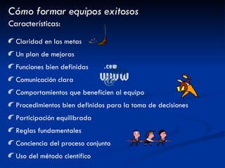 Cómo formar equipos exitosos Características: Claridad en las metas Un plan de mejoras Funciones bien definidas Comunicación clara Comportamientos que beneficien al equipo Procedimientos bien definidos para la toma de decisiones Participación equilibrada Reglas fundamentales Conciencia del proceso conjunto Uso del método científico 