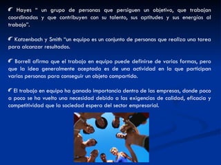Hayes “ un grupo de personas que persiguen un objetivo, que trabajan coordinadas y que contribuyen con su talento, sus aptitudes y sus energías al trabajo”. Katzenbach y Smith “un equipo es un conjunto de personas que realiza una tarea para alcanzar resultados. Borrell afirma que el trabajo en equipo puede definirse de varias formas, pero que la idea generalmente aceptada es de una actividad en la que participan varias personas para conseguir un objeto compartido. El trabajo en equipo ha ganado importancia dentro de las empresas, donde poco a poco se ha vuelto una necesidad debido a las exigencias de calidad, eficacia y competitividad que la sociedad espera del sector empresarial. 