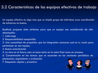 3.2 Características de los equipos efectivos de trabajo Un equipo efectivo es algo mas que un simple grupo de individuos cuya coordinación de esfuerzos es buena. Buchholz propone siete atributos para que un equipo sea considerado de alto  desempeño: 1. Liderazgo 2. Responsabilidad compartida 3. Una comunidad de propósito: que los integrantes conozcan cual es su razón para  pertenecer en ese equipo. 4. Buena comunicación 5. La mira en el futuro: esto se basa tanto en la meta final como en proceso. 6. Concentración en las tareas: que se acuerden en las reuniones periódicas de  planeacion, seguimiento y evaluación. 7. Respuesta rápida y proactiva 