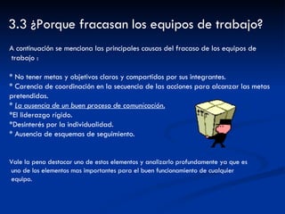 3.3 ¿Porque fracasan los equipos de trabajo? A continuación se menciona las principales causas del fracaso de los equipos de  trabajo : * No tener metas y objetivos claros y compartidos por sus integrantes. * Carencia de coordinación en la secuencia de las acciones para alcanzar las metas  pretendidas. *  La ausencia de un buen proceso de comunicación. *El liderazgo rígido.  *Desinterés por la individualidad. * Ausencia de esquemas de seguimiento.  Vale la pena destacar uno de estos elementos y analizarlo profundamente ya que es  uno de los elementos mas importantes para el buen funcionamiento de cualquier  equipo. 