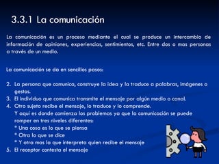 La comunicación se da en sencillos pasos: La persona que comunica, construye la idea y la traduce a palabras, imágenes o gestos. El individuo que comunica transmite el mensaje por algún medio o canal. Otro sujeto recibe el mensaje, lo traduce y lo comprende.  Y aquí es donde comienza los problemas ya que la comunicación se puede  romper en tres niveles diferentes: * Una cosa es lo que se piensa * Otra lo que se dice * Y otra mas la que interpreta quien recibe el mensaje El receptor contesta el mensaje  3.3.1 La comunicación  La comunicación es un proceso mediante el cual se produce un intercambio de información de opiniones, experiencias, sentimientos, etc. Entre dos o mas personas a través de un medio. 