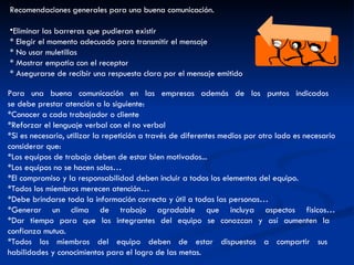 Para una buena comunicación en las empresas además de los puntos indicados  se debe prestar atención a lo siguiente: *Conocer a cada trabajador o cliente *Reforzar el lenguaje verbal con el no verbal *Si es necesario, utilizar la repetición a través de diferentes medios por otro lado es necesario considerar que: *Los equipos de trabajo deben de estar bien motivados... *Los equipos no se hacen solos… *El compromiso y la responsabilidad deben incluir a todos los elementos del equipo. *Todos los miembros merecen atención… *Debe brindarse toda la información correcta y útil a todas las personas… *Generar un clima de trabajo agradable que incluya aspectos fisicos… *Dar tiempo para que los integrantes del equipo se conozcan y así aumenten la  confianza mutua. *Todos los miembros del equipo deben de estar dispuestos a compartir sus  habilidades y conocimientos para el logro de las metas. Recomendaciones generales para una buena comunicación. Eliminar las barreras que pudieran existir  * Elegir el momento adecuado para transmitir el mensaje  * No usar muletillas * Mostrar empatia con el receptor  * Asegurarse de recibir una respuesta clara por el mensaje emitido 