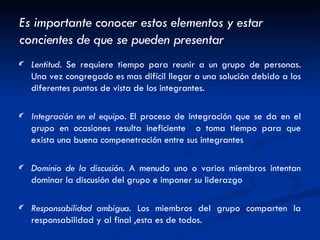 Es importante conocer estos elementos y estar concientes de que se pueden presentar Lentitud . Se requiere tiempo para reunir a un grupo de personas. Una vez congregado es mas difícil llegar a una solución debido a los diferentes puntos de vista de los integrantes. Integración en el equipo.  El proceso de integración que se da en el grupo en ocasiones resulta ineficiente  o toma tiempo para que exista una buena compenetración entre sus integrantes Dominio de la discusión . A menudo uno o varios miembros intentan dominar la discusión del grupo e imponer su liderazgo Responsabilidad ambigua . Los miembros del grupo comparten la responsabilidad y al final ,esta es de todos. 
