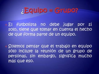    El futbolista no debe jugar por sí
    solo, tiene que tomar en cuenta el hecho
    de que forma parte de un equipo.

   Solemos pensar que el trabajo en equipo
    sólo incluye la reunión de un grupo de
    personas, sin embargo, significa mucho
    más que eso.
 