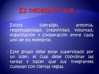    Exista        liderazgo,       armonía,
    responsabilidad, creatividad, voluntad,
    organización y cooperación entre cada
    uno de los miembros.

   Este grupo debe estar supervisado por
    un líder, el cual debe coordinar las
    tareas y hacer que sus integrantes
    cumplan con ciertas reglas.
 