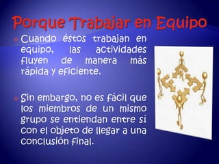    Cuando éstos trabajan en
    equipo,    las    actividades
    fluyen de manera más
    rápida y eficiente.

   Sin embargo, no es fácil que
    los miembros de un mismo
    grupo se entiendan entre sí
    con el objeto de llegar a una
    conclusión final.
 